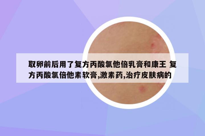 取卵前后用了复方丙酸氯他倍乳膏和康王 复方丙酸氯倍他素软膏,激素药,治疗皮肤病的