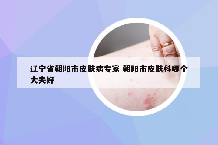 辽宁省朝阳市皮肤病专家 朝阳市皮肤科哪个大夫好
