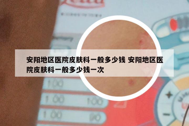 安阳地区医院皮肤科一般多少钱 安阳地区医院皮肤科一般多少钱一次