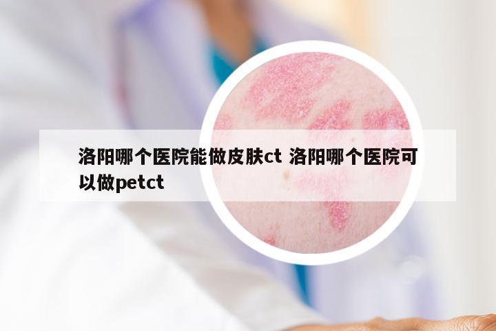 洛阳哪个医院能做皮肤ct 洛阳哪个医院可以做petct