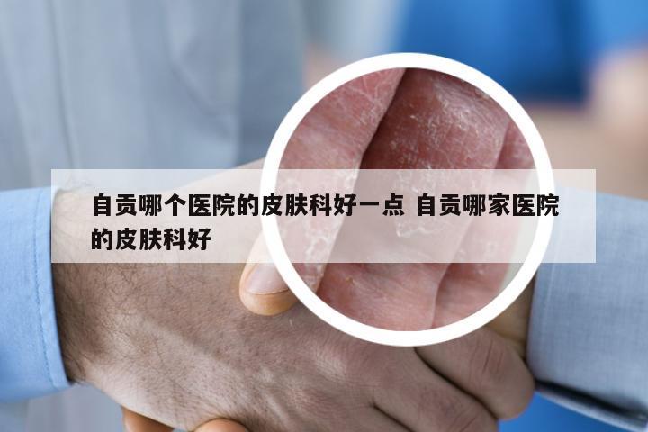 自贡哪个医院的皮肤科好一点 自贡哪家医院的皮肤科好