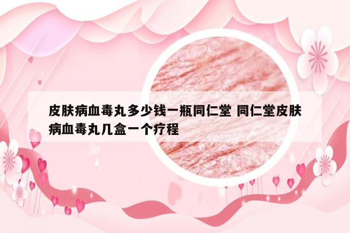 皮肤病血毒丸多少钱一瓶同仁堂 同仁堂皮肤病血毒丸几盒一个疗程