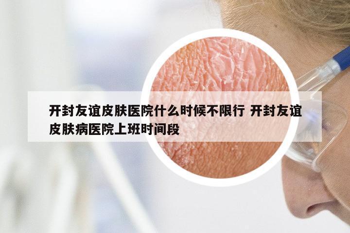 开封友谊皮肤医院什么时候不限行 开封友谊皮肤病医院上班时间段