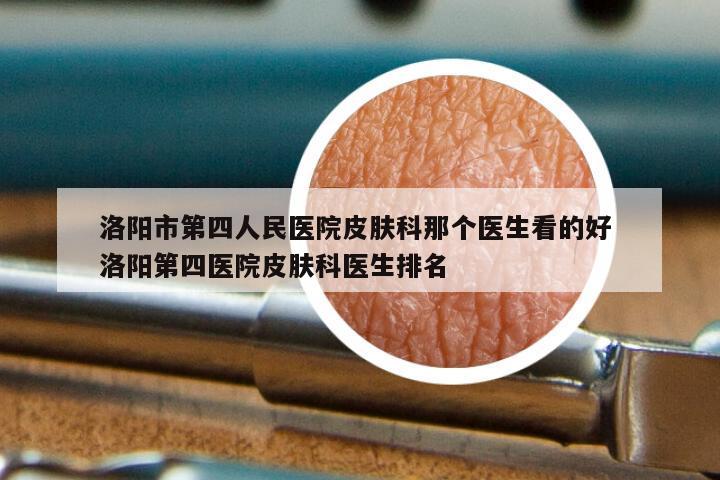 洛阳市第四人民医院皮肤科那个医生看的好 洛阳第四医院皮肤科医生排名