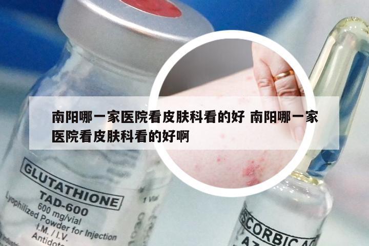 南阳哪一家医院看皮肤科看的好 南阳哪一家医院看皮肤科看的好啊