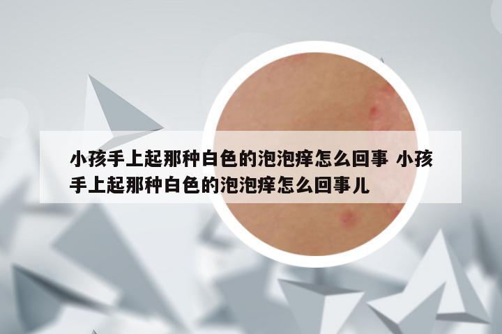 小孩手上起那种白色的泡泡痒怎么回事 小孩手上起那种白色的泡泡痒怎么回事儿