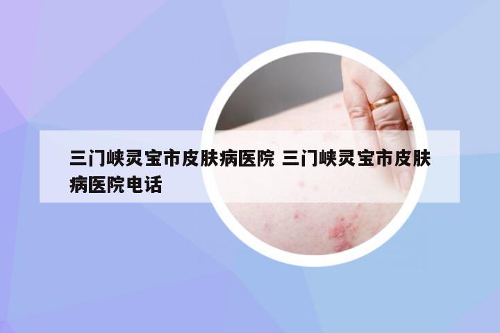 三门峡灵宝市皮肤病医院 三门峡灵宝市皮肤病医院电话