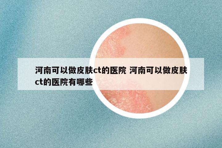 河南可以做皮肤ct的医院 河南可以做皮肤ct的医院有哪些