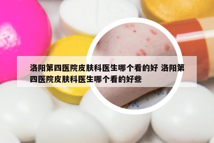洛阳第四医院皮肤科医生哪个看的好 洛阳第四医院皮肤科医生哪个看的好些