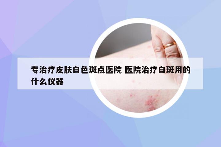专治疗皮肤白色斑点医院 医院治疗白斑用的什么仪器
