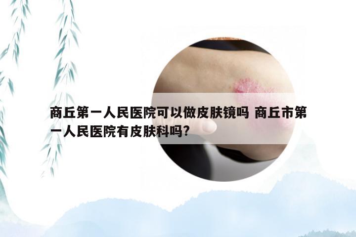 商丘第一人民医院可以做皮肤镜吗 商丘市第一人民医院有皮肤科吗?