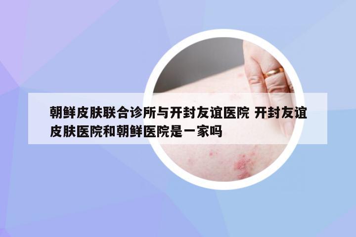 朝鲜皮肤联合诊所与开封友谊医院 开封友谊皮肤医院和朝鲜医院是一家吗