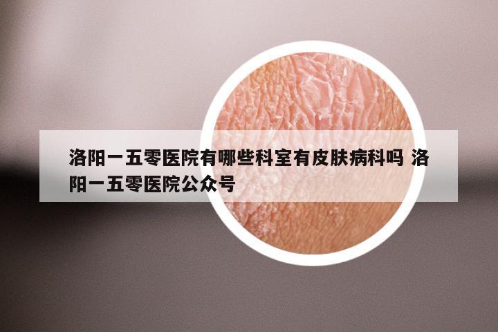 洛阳一五零医院有哪些科室有皮肤病科吗 洛阳一五零医院公众号