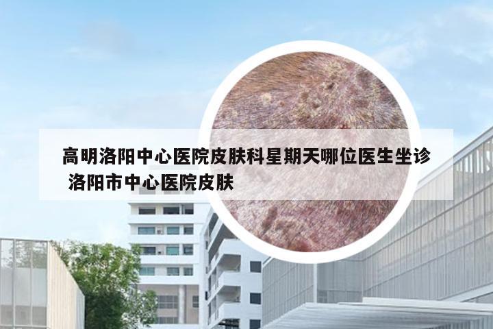 高明洛阳中心医院皮肤科星期天哪位医生坐诊 洛阳市中心医院皮肤