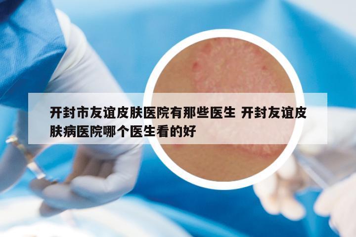 开封市友谊皮肤医院有那些医生 开封友谊皮肤病医院哪个医生看的好