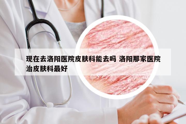 现在去洛阳医院皮肤科能去吗 洛阳那家医院治皮肤科最好