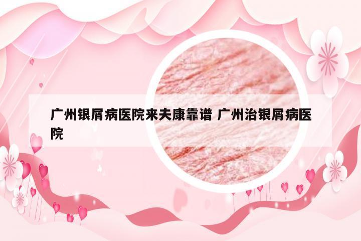 广州银屑病医院来夫康靠谱 广州治银屑病医院