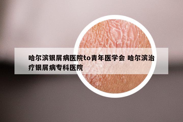 哈尔滨银屑病医院to青年医学会 哈尔滨治疗银屑病专科医院
