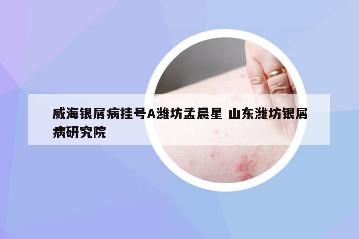威海银屑病挂号A潍坊孟晨星 山东潍坊银屑病研究院