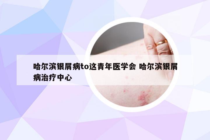 哈尔滨银屑病to这青年医学会 哈尔滨银屑病治疗中心